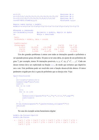 x<-1:15 #valores de x
y<-c(2,5,6,7,9,10,12,11,11,13,14,12,12,15,15) #valores de y
z<-c(1,2,2,14,17,15,12,12,11,8,8,3,3,6,16) #valores de z
coord<-data.frame(x,y,z) #juntando x,y,z
#agora vamos montar o modelo
modelo<-z~x+y+I(x^2)+I(x*y)+I(y^2)+I(x^3)+I(x^2*y)+I(x*y^2)+I(y^3)
#fazendo a regressão
re<-lm(modelo,coord) #primeiro o modelo, depois os dados
re #veja o resultado
Call:
lm(formula = modelo, data = coord)
Coefficients:
(Intercept) x y I(x^2) I(x * y)
8.2112 16.0255 -14.3588 -2.0589 -1.0705
I(y^2) I(x^3) I(x^2 * y) I(x * y^2) I(y^3)
2.5672 0.2580 -0.4776 0.4961 -0.2444
Um dos grandes problemas é entrar com todas as interações quando o polinômio a
ser ajustado possui graus elevados. Só para se ter uma idéia, no ajuste de um polinômio de
grau 7, por exemplo, temos 36 interações possíveis, x, y, x2
, xy, y2,
x3
, ... , y7
. Cada um
desses termos deve ser explicitado na função lm(), de modo que teríamos que digitá-los
um a um. Este problema pode ser resolvido com a função desenvolvida abaixo. O único
parâmetro exigido por ela é o grau do polinômio que se deseja criar. Veja:
fpol<-function(d)
{
nt<-(((d+1)*(d+2))/2)-1
termos<-rep("vazio",nt)
cont<-1
for (j in 1:d)
{
t<-j
for (i in j:0)
{
termos[cont]<-paste("I(x^",i,"*y^",(t-i),")",sep="")
cont<-cont+1
}
}
f<-as.formula(paste("z~",paste(termos,collapse="+")))
return(f)
}
No caso do exemplo acima bastaríamos digitar:
modelo.da.funcao<-fpol(3)
modelo.da.funcao
z ~ I(x^1 * y^0) + I(x^0 * y^1) + I(x^2 * y^0) + I(x^1 * y^1) +
I(x^0 * y^2) + I(x^3 * y^0) + I(x^2 * y^1) + I(x^1 * y^2) +
I(x^0 * y^3)
 