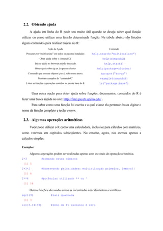 2.2. Obtendo ajuda
A ajuda em linha do R pode seu muito útil quando se deseja saber qual função
utilizar ou como utilizar uma função determinada função. Na tabela abaixo são listados
alguns comandos para realizar buscas no R:
Ação de Ajuda Comando
Procurar por “multivariate” em todos os pacotes instalados help.search(“multivariate”)
Obter ajuda sobre o comando X help(comandoX)
Iniciar ajuda no browser padrão instalado help.start()
Obter ajuda sobre (p.ex.) o pacote cluster help(package=cluster)
Comando que procura objetos (p.ex.) pelo nome anova apropos(“anova”)
Mostrar exemplos do “comandoX” example(comandoX)
Listar as funções e operações contidas no pacote base do R ls(“package:base”)
Uma outra opção para obter ajuda sobre funções, documentos, comandos do R é
fazer uma busca rápida no site: http://finzi.psych.upenn.edu/ .
Para saber como uma função foi escrita e a qual classe ela pertence, basta digitar o
nome da função completo e teclar entrer.
2.3. Algumas operações aritméticas
Você pode utilizar o R como uma calculadora, inclusive para cálculos com matrizes,
como veremos em capítulos subseqüentes. No entanto, agora, nos atemos apenas a
cálculos simples.
Exemplos:
Algumas operações podem ser realizadas apenas com os sinais de operação aritmética.
2+3 #somando estes números
[1] 5
2+3*2 #observando prioridades: multiplicação primeiro, lembra?!
[1] 8
2**4 #potências utilizado ** ou ^
[1] 16
Outras funções são usadas como as encontradas em calculadoras científicas.
sqrt(9) #raiz quadrada
[1] 3
sin(3.14159) #seno de Pi radianos é zero
 