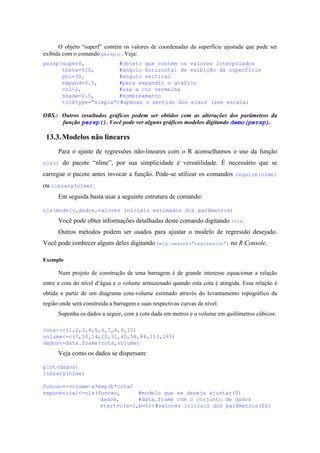 O objeto “superf” contém os valores de coordenadas da superfície ajustada que pode ser
exibida com o comando persp(). Veja:
persp(superf, #objeto que contém os valores interpolados
theta=310, #angulo horizontal de exibição da superfície
phi=30, #angulo vertical
expand=0.5, #para expandir o gráfico
col=2, #usa a cor vermelha
shade=0.5, #sombreamento
ticktype=”simple”)#apenas o sentido dos eixos (sem escala)
OBS.: Outros resultados gráficos podem ser obtidos com as alterações dos parâmetros da
função persp(). Você pode ver alguns gráficos modelos digitando demo(persp).
13.3.Modelos não lineares
Para o ajuste de regressões não-lineares com o R aconselhamos o uso da função
nls() do pacote “nlme”, por sua simplicidade e versatilidade. É necessário que se
carregue o pacote antes invocar a função. Pode-se utilizar os comandos require(nlme)
ou library(nlme).
Em seguida basta usar a seguinte estrutura de comando:
nls(modelo,dados,valores iniciais estimados dos parâmetros)
Você pode obter informações detalhadas deste comando digitando ?nls.
Outros métodos podem ser usados para ajustar o modelo de regressão desejado.
Você pode conhecer alguns deles digitando help.search(“regression”) no R Console.
Exemplo
Num projeto de construção de uma barragem é de grande interesse equacionar a relação
entre a cota do nível d’água e o volume armazenado quando esta cota é atingida. Essa relação é
obtida a partir de um diagrama cota-volume estimado através do levantamento topográfico da
região onde será construída a barragem e suas respectivas curvas de nível.
Suponha os dados a seguir, com a cota dada em metros e o volume em quilômetros cúbicos:
cota<-c(1,2,3,4,5,6,7,8,9,10)
volume<-c(7,10,14,20,31,40,58,84,113,165)
dados<-data.frame(cota,volume)
Veja como os dados se dispersam:
plot(dados)
library(nlme)
funcao<-volume~a*exp(b*cota)
exponencial<-nls(funcao, #modelo que se deseja ajustar($)
dados, #data.frame com o conjunto de dados
start=c(a=1,b=1))#valores iniciais dos parâmetros($$)
 