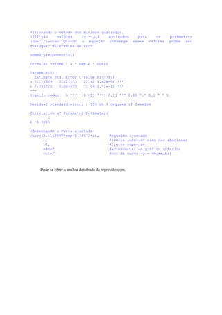 #($)usando o método dos mínimos quadrados.
#($$)são valores iniciais estimados para os parâmetros
(coeficientes).Quando a equação converge esses valores podem ser
quaisquer diferentes de zero.
summary(exponencial)
Formula: volume ~ a * exp(b * cota)
Parameters:
Estimate Std. Error t value Pr(>|t|)
a 5.116389 0.227553 22.48 1.62e-08 ***
b 0.346720 0.004879 71.06 1.71e-12 ***
---
Signif. codes: 0 '***' 0.001 '**' 0.01 '*' 0.05 '.' 0.1 ' ' 1
Residual standard error: 1.559 on 8 degrees of freedom
Correlation of Parameter Estimates:
a
b -0.9885
#desenhando a curva ajustada
curve(5.1163887*exp(0.34672*x), #equação ajustada
1, #limite inferior eixo das abscissas
10, #limite superior
add=T, #acrescentar no gráfico anterior
col=2) #cor da curva (2 = vermelha)
Pode-se obter a analise detalhada da regressão com:
 