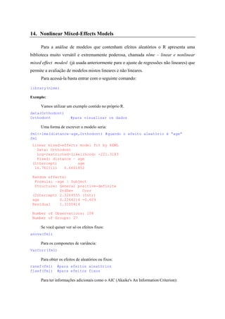 14. Nonlinear Mixed-Effects Models
Para a análise de modelos que contenham efeitos aleatórios o R apresenta uma
biblioteca muito versátil e extremamente poderosa, chamada nlme – linear e nonlinear
mixed effect modesl (já usada anteriormente para o ajuste de regressões não lineares) que
permite a avaliação de modelos mistos lineares e não lineares.
Para acessá-la basta entrar com o seguinte comando:
library(nlme)
Exemplo:
Vamos utilizar um exemplo contido no próprio R.
data(Orthodont)
Orthodont #para visualizar os dados
Uma forma de escrever o modelo seria:
fm1<-lme(distance~age,Orthodont) #quando o efeito aleatório é “age”
fm1
Linear mixed-effects model fit by REML
Data: Orthodont
Log-restricted-likelihood: -221.3183
Fixed: distance ~ age
(Intercept) age
16.7611111 0.6601852
Random effects:
Formula: ~age | Subject
Structure: General positive-definite
StdDev Corr
(Intercept) 2.3269555 (Intr)
age 0.2264214 -0.609
Residual 1.3100414
Number of Observations: 108
Number of Groups: 27
Se você quiser ver só os efeitos fixos:
anova(fm1)
Para os componetes de variância:
VarCorr(fm1)
Para obter os efeitos de aleatórios ou fixos:
ranef(fm1) #para efeitos aleatórios
fixef(fm1) #para efeitos fixos
Para ter informações adicionais como o AIC (Akaike's An Information Criterion):
 