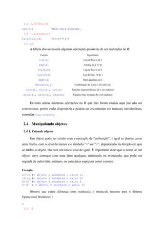 [1] 2.65359e-06
sin(pi) #bem mais próximo.
[1] 1.224606e-16
factorial(4) #4!=4*3*2*1
[1] 24
A tabela abaixo mostra algumas operações possíveis de ser realizadas no R:
Função Significado
log(x) Log de base e de x
exp(x) Antilog de x (e^x)
log(x,n) Log de base n de x
Log10(x) Log de base 10 de x
sqrt(x) Raiz quadrada de x
choose(n,x) Combinação de n por x: n!/(x!(n-z)!)
cos(x), sin(x), tan(x) Funções trigonométricas de x em radianos
acos(x), asin(x), atan(x) Funções trig. Inversas de x em radianos
Existem outras inúmeras operações no R que não foram citadas aqui por não ser
conveniente, porém estão disponíveis e podem ser encontradas em manuais introdutórios,
consultar help.search().
2.4. Manipulando objetos
2.4.1. Criando objetos
Um objeto pode ser criado com a operação de “atribuição”, o qual se denota como
uma flecha, com o sinal de menos e o símbolo “>” ou “<”, dependendo da direção em que
se atribui o objeto. Ou com um único sinal de igual. É importante dizer que o nome de um
objeto deve começar com uma letra qualquer, maiúscula ou minúscula, que pode ser
seguida de outra letra, número, ou caracteres especiais como o ponto.
Exemplo:
x<-10 #o objeto x receberá o valor 10
15->y #o objeto y receberá o valor 15
X<-6 #o objeto X receberá o valor 6
Y=15 # o objeto Y receberá o valor 15
Observe que existe diferença entre maiúscula e minúscula (mesmo para o Sistema
Operacional Windows©)
x
[1] 10
 