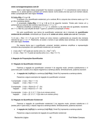 www.cursoagoraeupasso.com.br
Raciocínio Lógico 16 Prof Weber Campos
Qual o valor lógico dessa proposição? Ao resolver a equação x
2
= 4, encontramos como raízes os
valores 2 e -2, sendo apenas o primeiro um número natural. Como existe uma raiz que é um número natural,
então a proposição tem valor lógico Verdade.
2) (y)(yR)(y + 1 = y + 2)
O símbolo  é o quantificador existencial, y é a variável, R é o conjunto dos números reais e y + 1 =
y + 2 é a sentença aberta.
A proposição (y)(yR)(y + 1 = y + 2) se lê da seguinte maneira: “Existe pelo menos um y
pertencente ao conjunto dos números reais tal que y + 1 = y + 2”.
Podemos simplificar a sentença y + 1 = y + 2, cortando o y de cada lado da igualdade, resultando
em 1 = 2. Não há y que dê jeito de fazer 1 igual a 2, portanto a proposição é Falsa.
Há outro quantificador que deriva do quantificador existencial, ele é chamado de quantificador
existencial de unicidade, simbolizado por | que se lê: existe um único, existe um e um só. Exemplos:
1) (| x)(x  N)(x + 5 = 7) que se lê: "existe um único número x pertencente ao conjunto dos números
naturais tal que x + 5 = 7". Realmente, só existe o número 2 que satisfaz essa sentença, daí a proposição
tem valor lógico Verdade.
Da mesma forma que o quantificador universal, também podemos simplificar a representação
simbólica das proposições com quantificador existencial, por exemplo:
 (x)(xZ)(x
3
= 5x
2
) pode ser escrita como (x  N)(x
3
= 5x
2
);
 (| x)(x  N)(x + 5 = 7) pode ser escrita como (| x  N)(x + 5 = 7).
3. Negação de Proposições Quantificadas
3.1 Negação do Quantificador Universal
Faremos a negação do quantificador universal  do seguinte modo: primeiro substituiremos o 
(para todo) pelo  (existe um) e depois negaremos a sentença aberta. Simbolicamente, podemos escrever:
 A negação de (x)(P(x)) é a sentença (x)(¬P(x)). Onde P(x) representa a sentença aberta.
Passemos a alguns exemplos de negação do quantificador universal:
1) proposição: (x)(x  N)(x + 1 > 4)
negação: (x)(x  N)(x + 1 ≤ 4)
2) proposição: (x)(x  R)(x(x-2) = x
2
– 2x)
negação: (x)(x  R)(x(x-2)  x
2
– 2x)
3) proposição: (x)(x  {2, 3, 5, 7, 11})(x é um número primo)
negação: (x)(x  {2, 3, 5, 7, 11})(x não é um número primo)
3.2 Negação do Quantificador Existencial
Faremos a negação do quantificador existencial  do seguinte modo: primeiro substitui-se o 
(existe) pelo  (para todo), e depois nega-se a sentença aberta. Simbolicamente, podemos escrever:
 A negação de (x)(P(x)) é a sentença (x)(¬P(x)). Onde P(x) representa a sentença aberta.
Passemos a alguns exemplos de negação do quantificador existencial:
 