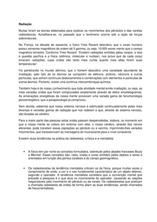 Radiação
Muitas foram as teorias elaboradas para explicar os movimentos dos pêndulos e das varetas
radiestésicas. Acreditava-se, no passado que o fenômeno ocorria sob a ação de forças
sobrenaturais.
Na França, na década de sessenta, o físico Yves Rocard descobriu que o corpo humano
possui sensores magnéticos da ordem de 5 gamma, ou seja, 10.000 vezes menor que o campo
magnético terrestre. Conforme Yves Rocard: “Existem radiações emitidas pelos corpos, e isso
é questão pacífica e a física (atômica, molecular e nuclear), nos prova que de cada corpo
emanam radiações, cujas ondas são tanto mais curtas quanto mais altas forem suas
temperaturas”.
Foi penetrando no mundo atômico, que o homem descobriu uma variedade abundante de
irradiação, pelo fato de os átomos se comporem de elétrons, prótons, nêutrons e outras
partículas, que sofrem contínuos deslocamentos e combinações com elementos e partículas de
outros átomos. Portanto, existe uma contínua intercombinaçao química.
Também hoje é do nosso conhecimento que toda atividade mental emite irradiação, ou seja, as
mais variadas ondas que foram comprovadas amplamente através de eletro encefalogramas.
As emanações energéticas da nossa mente provocam uma variada gama de fenomenologia
psicoenergética, que a parapsicologia já comprovou.
Sem dúvida, sabemos que nosso sistema nervoso é estimulado continuadamente pelas mais
diversas e variadas gamas de radiação que nos rodeiam e que, através do sistema nervoso,
são levadas ao cérebro.
Para a maior parte das pessoas estas ondas passam despercebidas, todavia, no momento em
que a nossa mente se coloca em sintonia com elas, o nosso cérebro, através dos nervos
eferentes, pode transferir essas captações ao pêndulo ou a varinha, imprimindo-lhes variados
movimentos, que transistorizam as mensagens do inconsciente para o nível consciente.
Existem duas tendências na prática da radiestesia: a física e a mentalista:
• A física tem por norte os conceitos formulados, sobretudo pelos abades franceses Bouly
e Mermet. Esses conceitos são: raios, ondas e cores emitidos pelos objetos e seres e
orientados em função dos pontos cardeais e do campo geomagnético.
• Os radiestesistas da tendência mentalista criticam os da física, porque muitas vezes o
comprimento de onda, a cor e o raio fundamental característico de um objeto diferem,
segundo o operador. A tendência mentalista considera que a convenção mental que
precede a pesquisa é o que atua no inconsciente do operador, causando as reações
responsáveis pelo movimento do pêndulo ou da vareta. Os radiestesistas que praticam
a chamada radiestesia de ondas de forma aliam as duas tendências, sendo chamados
de fisicomentalistas.
 