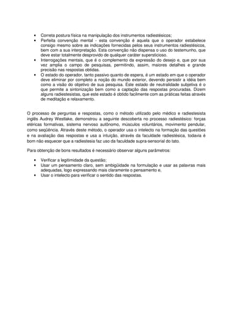 • Correta postura física na manipulação dos instrumentos radiestésicos;
• Perfeita convenção mental - esta convenção é aquela que o operador estabelece
consigo mesmo sobre as indicações fornecidas pelos seus instrumentos radiestésicos,
bem com a sua interpretação. Esta convenção não dispensa o uso do testemunho, que
deve estar totalmente desprovido de qualquer caráter supersticioso.
• Interrogações mentais, que é o complemento da expressão do desejo e, que por sua
vez amplia o campo de pesquisas, permitindo, assim, maiores detalhes e grande
precisão nas respostas obtidas.
• O estado do operador, tanto passivo quanto de espera, é um estado em que o operador
deve eliminar por completo a noção do mundo exterior, devendo persistir a idéia bem
como a visão do objetivo de sua pesquisa. Este estado de neutralidade subjetiva é o
que permite a sintonização bem como a captação das respostas procuradas. Dizem
alguns radiestesistas, que este estado é obtido facilmente com as práticas feitas através
de meditação e relaxamento.
O processo de perguntas e respostas, como o método utilizado pelo médico e radiestesista
inglês Audrey Westlake, demonstrou a seguinte descoberta no processo radiestésico: forças
etéricas formativas, sistema nervoso autônomo, músculos voluntários, movimento pendular,
como seqüência. Através deste método, o operador usa o intelecto na formação das questões
e na avaliação das respostas e usa a intuição, através da faculdade radiestésica, todavia é
bom não esquecer que a radiestesia faz uso da faculdade supra-sensorial do tato.
Para obtenção de bons resultados é necessário observar alguns parâmetros:
• Verificar a legitimidade da questão;
• Usar um pensamento claro, sem ambigüidade na formulação e usar as palavras mais
adequadas, logo expressando mais claramente o pensamento e,
• Usar o intelecto para verificar o sentido das respostas.
 