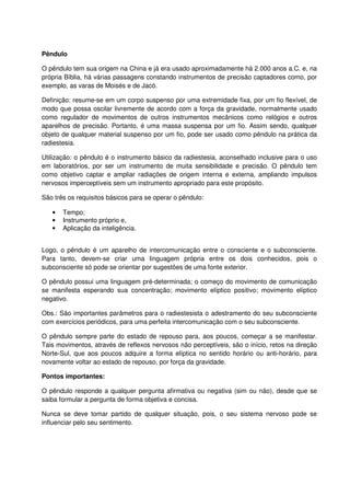 Pêndulo
O pêndulo tem sua origem na China e já era usado aproximadamente há 2.000 anos a.C. e, na
própria Bíblia, há várias passagens constando instrumentos de precisão captadores como, por
exemplo, as varas de Moisés e de Jacó.
Definição: resume-se em um corpo suspenso por uma extremidade fixa, por um fio flexível, de
modo que possa oscilar livremente de acordo com a força da gravidade, normalmente usado
como regulador de movimentos de outros instrumentos mecânicos como relógios e outros
aparelhos de precisão. Portanto, é uma massa suspensa por um fio. Assim sendo, qualquer
objeto de qualquer material suspenso por um fio, pode ser usado como pêndulo na prática da
radiestesia.
Utilização: o pêndulo é o instrumento básico da radiestesia, aconselhado inclusive para o uso
em laboratórios, por ser um instrumento de muita sensibilidade e precisão. O pêndulo tem
como objetivo captar e ampliar radiações de origem interna e externa, ampliando impulsos
nervosos imperceptíveis sem um instrumento apropriado para este propósito.
São três os requisitos básicos para se operar o pêndulo:
• Tempo;
• Instrumento próprio e,
• Aplicação da inteligência.
Logo, o pêndulo é um aparelho de intercomunicação entre o consciente e o subconsciente.
Para tanto, devem-se criar uma linguagem própria entre os dois conhecidos, pois o
subconsciente só pode se orientar por sugestões de uma fonte exterior.
O pêndulo possui uma linguagem pré-determinada; o começo do movimento de comunicação
se manifesta esperando sua concentração; movimento elíptico positivo; movimento elíptico
negativo.
Obs.: São importantes parâmetros para o radiestesista o adestramento do seu subconsciente
com exercícios periódicos, para uma perfeita intercomunicação com o seu subconsciente.
O pêndulo sempre parte do estado de repouso para, aos poucos, começar a se manifestar.
Tais movimentos, através de reflexos nervosos não perceptíveis, são o início, retos na direção
Norte-Sul, que aos poucos adquire a forma elíptica no sentido horário ou anti-horário, para
novamente voltar ao estado de repouso, por força da gravidade.
Pontos importantes:
O pêndulo responde a qualquer pergunta afirmativa ou negativa (sim ou não), desde que se
saiba formular a pergunta de forma objetiva e concisa.
Nunca se deve tomar partido de qualquer situação, pois, o seu sistema nervoso pode se
influenciar pelo seu sentimento.
 