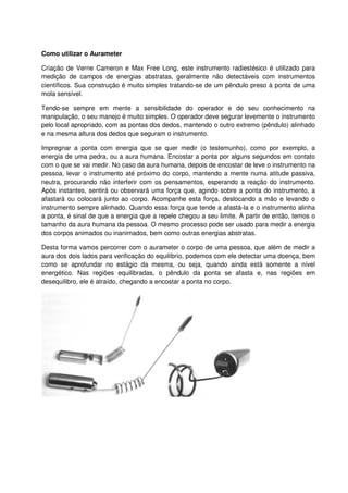 Como utilizar o Aurameter
Criação de Verne Cameron e Max Free Long, este instrumento radiestésico é utilizado para
medição de campos de energias abstratas, geralmente não detectáveis com instrumentos
científicos. Sua construção é muito simples tratando-se de um pêndulo preso à ponta de uma
mola sensível.
Tendo-se sempre em mente a sensibilidade do operador e de seu conhecimento na
manipulação, o seu manejo é muito simples. O operador deve segurar levemente o instrumento
pelo local apropriado, com as pontas dos dedos, mantendo o outro extremo (pêndulo) alinhado
e na mesma altura dos dedos que seguram o instrumento.
Impregnar a ponta com energia que se quer medir (o testemunho), como por exemplo, a
energia de uma pedra, ou a aura humana. Encostar a ponta por alguns segundos em contato
com o que se vai medir. No caso da aura humana, depois de encostar de leve o instrumento na
pessoa, levar o instrumento até próximo do corpo, mantendo a mente numa atitude passiva,
neutra, procurando não interferir com os pensamentos, esperando a reação do instrumento.
Após instantes, sentirá ou observará uma força que, agindo sobre a ponta do instrumento, a
afastará ou colocará junto ao corpo. Acompanhe esta força, deslocando a mão e levando o
instrumento sempre alinhado. Quando essa força que tende a afastá-la e o instrumento alinha
a ponta, é sinal de que a energia que a repele chegou a seu limite. A partir de então, temos o
tamanho da aura humana da pessoa. O mesmo processo pode ser usado para medir a energia
dos corpos animados ou inanimados, bem como outras energias abstratas.
Desta forma vamos percorrer com o aurameter o corpo de uma pessoa, que além de medir a
aura dos dois lados para verificação do equilíbrio, podemos com ele detectar uma doença, bem
como se aprofundar no estágio da mesma, ou seja, quando ainda está somente a nível
energético. Nas regiões equilibradas, o pêndulo da ponta se afasta e, nas regiões em
desequilibro, ele é atraído, chegando a encostar a ponta no corpo.
 
