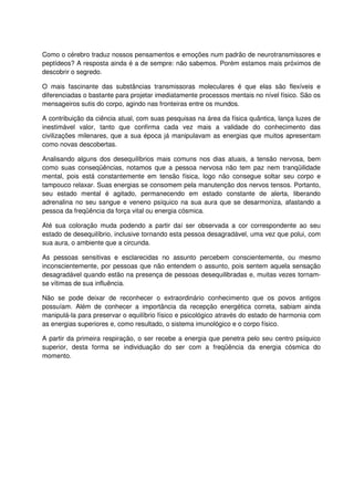 Como o cérebro traduz nossos pensamentos e emoções num padrão de neurotransmissores e
peptídeos? A resposta ainda é a de sempre: não sabemos. Porém estamos mais próximos de
descobrir o segredo.
O mais fascinante das substâncias transmissoras moleculares é que elas são flexíveis e
diferenciadas o bastante para projetar imediatamente processos mentais no nível físico. São os
mensageiros sutis do corpo, agindo nas fronteiras entre os mundos.
A contribuição da ciência atual, com suas pesquisas na área da física quântica, lança luzes de
inestimável valor, tanto que confirma cada vez mais a validade do conhecimento das
civilizações milenares, que a sua época já manipulavam as energias que muitos apresentam
como novas descobertas.
Analisando alguns dos desequilíbrios mais comuns nos dias atuais, a tensão nervosa, bem
como suas conseqüências, notamos que a pessoa nervosa não tem paz nem tranqüilidade
mental, pois está constantemente em tensão física, logo não consegue soltar seu corpo e
tampouco relaxar. Suas energias se consomem pela manutenção dos nervos tensos. Portanto,
seu estado mental é agitado, permanecendo em estado constante de alerta, liberando
adrenalina no seu sangue e veneno psíquico na sua aura que se desarmoniza, afastando a
pessoa da freqüência da força vital ou energia cósmica.
Até sua coloração muda podendo a partir daí ser observada a cor correspondente ao seu
estado de desequilíbrio, inclusive tornando esta pessoa desagradável, uma vez que polui, com
sua aura, o ambiente que a circunda.
As pessoas sensitivas e esclarecidas no assunto percebem conscientemente, ou mesmo
inconscientemente, por pessoas que não entendem o assunto, pois sentem aquela sensação
desagradável quando estão na presença de pessoas desequilibradas e, muitas vezes tornam-
se vítimas de sua influência.
Não se pode deixar de reconhecer o extraordinário conhecimento que os povos antigos
possuíam. Além de conhecer a importância da recepção energética correta, sabiam ainda
manipulá-la para preservar o equilíbrio físico e psicológico através do estado de harmonia com
as energias superiores e, como resultado, o sistema imunológico e o corpo físico.
A partir da primeira respiração, o ser recebe a energia que penetra pelo seu centro psíquico
superior, desta forma se individuação do ser com a freqüência da energia cósmica do
momento.
 