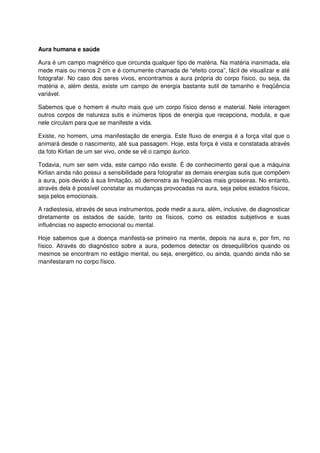 Aura humana e saúde
Aura é um campo magnético que circunda qualquer tipo de matéria. Na matéria inanimada, ela
mede mais ou menos 2 cm e é comumente chamada de “efeito coroa”, fácil de visualizar e até
fotografar. No caso dos seres vivos, encontramos a aura própria do corpo físico, ou seja, da
matéria e, além desta, existe um campo de energia bastante sutil de tamanho e freqüência
variável.
Sabemos que o homem é muito mais que um corpo físico denso e material. Nele interagem
outros corpos de natureza sutis e inúmeros tipos de energia que recepciona, modula, e que
nele circulam para que se manifeste a vida.
Existe, no homem, uma manifestação de energia. Este fluxo de energia é a força vital que o
animará desde o nascimento, até sua passagem. Hoje, esta força é vista e constatada através
da foto Kirlian de um ser vivo, onde se vê o campo áurico.
Todavia, num ser sem vida, este campo não existe. É de conhecimento geral que a máquina
Kirlian ainda não possui a sensibilidade para fotografar as demais energias sutis que compõem
a aura, pois devido à sua limitação, só demonstra as freqüências mais grosseiras. No entanto,
através dela é possível constatar as mudanças provocadas na aura, seja pelos estados físicos,
seja pelos emocionais.
A radiestesia, através de seus instrumentos, pode medir a aura, além, inclusive, de diagnosticar
diretamente os estados de saúde, tanto os físicos, como os estados subjetivos e suas
influências no aspecto emocional ou mental.
Hoje sabemos que a doença manifesta-se primeiro na mente, depois na aura e, por fim, no
físico. Através do diagnóstico sobre a aura, podemos detectar os desequilíbrios quando os
mesmos se encontram no estágio mental, ou seja, energético, ou ainda, quando ainda não se
manifestaram no corpo físico.
 
