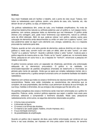 Gráficos
Sua maior finalidade está em facilitar o trabalho, sob o ponto de vista visual. Todavia, nem
todos os radiestesista usam gráficos, porém, uma planta de casa, sítio, fazenda, etc, não
deixam de ser um gráfico, ou seja, um testemunho.
Os gráficos radiestésicos têm, antes de tudo, uma finalidade simplificadora. Ao invés de
utilizarmos testemunhos naturais ou artificiais podemos usar um gráfico e, num espaço menor,
podemos, com certeza, pesquisar todos os elementos que nos interessam. O gráfico ainda
oferece uma vantagem, pois, pode incluir fenômenos cujo testemunho, natural ou artificial,
seria de difícil obtenção. Além do que, pode-se colocar num gráfico, setores vazios para
colocação de elementos ainda desconhecidos ou então um setor com a palavra "outros", com
isso poderemos saber se algum outro elemento (cor, energia, substância, etc.) e a resposta
procurada faz realmente parte dela.
Todavia, quando se tem uma série grande de elementos, pode-se dividi-los em dois ou mais
gráficos e, neste caso, convém incluir em cada um deles, além do setor "outros", um setor
"neutro" ou a palavra "nenhum". Quando o pêndulo indicar o setor "outros", muda-se para o
gráfico seguinte da mesma série ou não. Porém, se for "neutro", poderá ser, no momento desta
forma, pesquisa-se em outra hora e, se a resposta for "nenhum", encerra-se a pesquisa em
relação a esta série.
O gráfico funciona sempre como um separador de influências, permitindo uma sintonização
adequada do (s) elemento(s) procurado(s). O gráfico é, na realidade, um
sintonizador/separador de padrões energéticos emanados do testemunho e informados ao
pêndulo pela mente do operador. Ainda que se opere por simples radiestesia mental, isto é,
sem uso de testemunho, o gráfico sempre funcionará como um excelente facilitador do trabalho
radiestésico.
Sabemos com certeza que todos os corpos e fenômenos da natureza emitem raios que lhe são
característicos. Nestes raios estão moduladas as características dos elementos que os
compõem, de suas propriedades, das famílias a que pertencem da época de sua formação, de
sua força, medidas e dimensões, de sua energia e das energias que lhe são afins, etc.
Os padrões energéticos dos corpos e fenômenos serão mais bem sintonizados se o gráfico for
específico. Pode-se, ainda, construir gráficos especiais que sejam o padrão mais exato para
sintonizar, selecionar e compreender o fenômeno estudado. Neste caso, pesquisa-se
radiestesicamente, entre outros, os seguintes elementos relacionados ao gráfico:
• A forma mais conveniente;
• A dimensão da figura;
• O número e as formas das divisões;
• O material a ser usado (papel, madeira, circuito impresso, etc.);
• A sua orientação eventual e,
• As possibilidades de amplificação.
Quando um gráfico não é especial, ele deve, para melhor sintonização, ser simétrico em sua
forma e nas suas divisões, ser impresso em tinta preta sobre fundo branco, ter tamanho
 