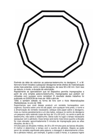 Partindo da idéia de valorizar as palavras-testemunho no decágono, F. e W.
Servranx foram levados a pesquisar decágonos tendo efeitos de materialização
ainda mais potentes, como o duplo decágono, de raios 50 e 60 mm. Com isso
se reduziu, e muito, a duração da valorização.
Rapidamente se aperceberam que tal dispositivo permitia impregnações a
partir de uma simples palavra-testemunho, impregnações que podiam ser
utilizadas com sucesso como remédios! O resultado destes trabalhos foi
publicado no EXDOCIN de maio de 1958 e abril de
1959, e também editado na forma de livro com o título Materializações
Radiestésicas, no ano de 1958.
Suponhamos que você deseje produzir um remédio homeopático com
urgência. Escreva sobre uma tira de papel, com qualquer tinta preta, o nome e
a dinamização do remédio necessário; coloque este papel sobre o decágono,
mais ou menos paralelamente a um dos lados, coloque no centro do decágono
um pequeno vidro redondo (copo de licor de 10 a 20 cm3), no centro e perto do
testemunho, não sobre o testemunho. Deixe tudo no lugar o tempo necessário
(pesquisar com o pêndulo). Esse tempo será tanto mais breve quanto a diluição
for mais elevada: aproximadamente 5 minutos de impregnação para as altas
diluições, de dez a 15
minutos para as diluições médias, de 20 a 30 minutos para as baixas diluições.
O melhor é determinar o tempo com o auxílio do pêndulo. Depois se pode
servir do remédio significado pela palavra; a dosagem é absolutamente crítica.
Se o pêndulo indicou, por exemplo, 5 gotas a cada 3 horas, e a pessoa ingere
 