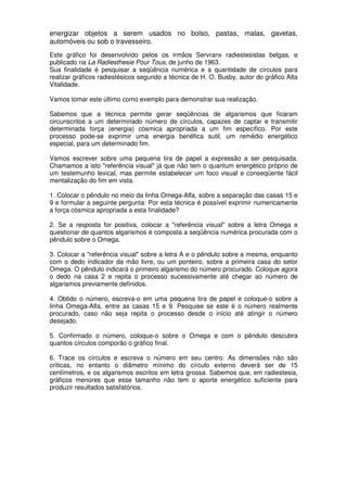 energizar objetos a serem usados no bolso, pastas, malas, gavetas,
automóveis ou sob o travesseiro.
Este gráfico foi desenvolvido pelos os irmãos Servranx radiestesistas belgas, e
publicado na La Radiesthesie Pour Tous, de junho de 1963.
Sua finalidade é pesquisar a seqüência numérica e a quantidade de círculos para
realizar gráficos radiestésicos segundo a técnica de H. O. Busby, autor do gráfico Alta
Vitalidade.
Vamos tomar este último como exemplo para demonstrar sua realização.
Sabemos que a técnica permite gerar seqüências de algarismos que ficaram
circunscritos a um determinado número de círculos, capazes de captar e transmitir
determinada força (energia) cósmica apropriada a um fim específico. Por este
processo pode-se exprimir uma energia benéfica sutil, um remédio energético
especial, para um determinado fim.
Vamos escrever sobre uma pequena tira de papel a expressão a ser pesquisada.
Chamamos a isto "referência visual" já que não tem o quantum energético próprio de
um testemunho lexical, mas permite estabelecer um foco visual e conseqüente fácil
mentalização do fim em vista.
1. Colocar o pêndulo no meio da linha Omega-Alfa, sobre a separação das casas 15 e
9 e formular a seguinte pergunta: Por esta técnica é possível exprimir numericamente
a força cósmica apropriada a esta finalidade?
2. Se a resposta for positiva, colocar a "referência visual" sobre a letra Omega e
questionar de quantos algarismos é composta a seqüência numérica procurada com o
pêndulo sobre o Omega.
3. Colocar a "referência visual" sobre a letra A e o pêndulo sobre a mesma, enquanto
com o dedo indicador da mão livre, ou um ponteiro, sobre a primeira casa do setor
Omega. O pêndulo indicará o primeiro algarismo do número procurado. Coloque agora
o dedo na casa 2 e repita o processo sucessivamente até chegar ao número de
algarismos previamente definidos.
4. Obtido o número, escreva-o em uma pequena tira de papel e coloque-o sobre a
linha Omega-Alfa, entre as casas 15 e 9. Pesquise se este é o número realmente
procurado, caso não seja repita o processo desde o início até atingir o número
desejado.
5. Confirmado o número, coloque-o sobre o Omega e com o pêndulo descubra
quantos círculos comporão o gráfico final.
6. Trace os círculos e escreva o número em seu centro. As dimensões não são
críticas, no entanto o diâmetro mínimo do círculo externo deverá ser de 15
centímetros, e os algarismos escritos em letra grossa. Sabemos que, em radiestesia,
gráficos menores que esse tamanho não tem o aporte energético suficiente para
produzir resultados satisfatórios.
 
