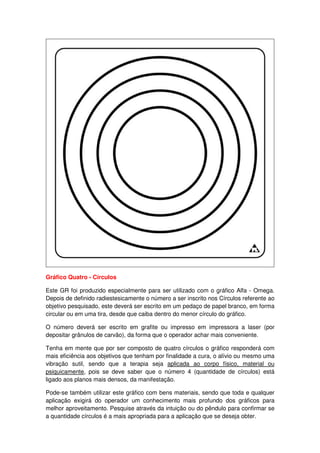 Gráfico Quatro - Círculos
Este GR foi produzido especialmente para ser utilizado com o gráfico Alfa - Omega.
Depois de definido radiestesicamente o número a ser inscrito nos Círculos referente ao
objetivo pesquisado, este deverá ser escrito em um pedaço de papel branco, em forma
circular ou em uma tira, desde que caiba dentro do menor círculo do gráfico.
O número deverá ser escrito em grafite ou impresso em impressora a laser (por
depositar grânulos de carvão), da forma que o operador achar mais conveniente.
Tenha em mente que por ser composto de quatro círculos o gráfico responderá com
mais eficiência aos objetivos que tenham por finalidade a cura, o alívio ou mesmo uma
vibração sutil, sendo que a terapia seja aplicada ao corpo físico, material ou
psiquicamente, pois se deve saber que o número 4 (quantidade de círculos) está
ligado aos planos mais densos, da manifestação.
Pode-se também utilizar este gráfico com bens materiais, sendo que toda e qualquer
aplicação exigirá do operador um conhecimento mais profundo dos gráficos para
melhor aproveitamento. Pesquise através da intuição ou do pêndulo para confirmar se
a quantidade círculos é a mais apropriada para a aplicação que se deseja obter.
 