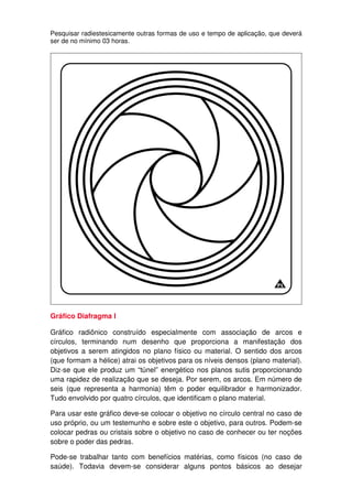 Pesquisar radiestesicamente outras formas de uso e tempo de aplicação, que deverá
ser de no mínimo 03 horas.
Gráfico Diafragma l
Gráfico radiônico construído especialmente com associação de arcos e
círculos, terminando num desenho que proporciona a manifestação dos
objetivos a serem atingidos no plano físico ou material. O sentido dos arcos
(que formam a hélice) atrai os objetivos para os níveis densos (plano material).
Diz-se que ele produz um “túnel” energético nos planos sutis proporcionando
uma rapidez de realização que se deseja. Por serem, os arcos. Em número de
seis (que representa a harmonia) têm o poder equilibrador e harmonizador.
Tudo envolvido por quatro círculos, que identificam o plano material.
Para usar este gráfico deve-se colocar o objetivo no círculo central no caso de
uso próprio, ou um testemunho e sobre este o objetivo, para outros. Podem-se
colocar pedras ou cristais sobre o objetivo no caso de conhecer ou ter noções
sobre o poder das pedras.
Pode-se trabalhar tanto com benefícios matérias, como físicos (no caso de
saúde). Todavia devem-se considerar alguns pontos básicos ao desejar
 