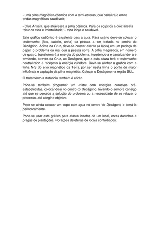 - uma pilha magnética/cósmica com 4 semi-esferas, que canaliza e emite
ondas magnéticas saudáveis;
- Cruz Ansata, que atravessa a pilha cósmica. Para os egípcios a cruz ansata
“cruz da vida e Imortalidade” – vida longa e saudável.
Este gráfico radiônico é excelente para a cura. Para usá-lo deve-se colocar o
testemunho (foto, cabelo, unha) da pessoa a ser tratada no centro do
Decágono. Acima da Cruz, deve-se colocar escrito (a lápis) em um pedaço de
papel, o problema ou mal que a pessoa sofre. A pilha magnética, em número
de quatro, transformará a energia do problema, invertendo-a e canalizando- a e
enviando, através da Cruz, ao Decágono, que a esta altura terá o testemunho
neutralizado e receptivo à energia curadora. Deve-se alinhar o gráfico com a
linha N-S do eixo magnético da Terra, por ser nesta linha o ponto de maior
influência e captação da pilha magnética. Colocar o Decágono na região SUL.
O tratamento a distância também é eficaz.
Pode-se também programar um cristal com energias curativas pré-
estabelecidas, colocando-o no centro do Decágono, levando-o sempre consigo
até que se perceba a solução do problema ou a necessidade de se refazer o
processo, até atingir o objetivo.
Pode-se ainda colocar um copo com água no centro do Decágono e tomá-la
periodicamente.
Pode-se usar este gráfico para afastar insetos de um local, ervas daninhas e
pragas de plantações, vibrações deletérias de locais conturbados.
 
