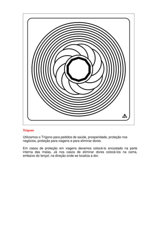 Trígono
Utilizamos o Trígono para pedidos de saúde, prosperidade, proteção nos
negócios, proteção para viagens e para eliminar dores.
Em casos de proteção em viagens devemos colocá-lo encostado na parte
interna das malas. Já nos casos de eliminar dores colocá-los na cama,
embaixo do lençol, na direção onde se localiza a dor.
 