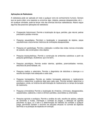 Aplicações da Radiestesia
A radiestesia pode ser aplicada em todo e qualquer ramo do conhecimento humano. Sempre
que se queira obter uma resposta ou encontrar algo, (objetos, pessoas desaparecidas, etc.), -
em qualquer atividade, pode-se lançar mão das diversas técnicas radiestésicas. Abaixo segue
algumas das possíveis aplicações da radiestesia:
• Prospecção hidromineral. Permite a localização de água, petróleo, gás natural, pedras
preciosas e jazidas minerais.
• Pesquisa arqueológica. Permitem a localização e recuperação de objetos, peças
arquitetônicas e documentos históricos de civilizações desaparecidas.
• Pesquisa em geobiologia. Permite a detecção e análise das ondas nocivas emanadas
do subsolo, das construções e dos objetos.
• Pesquisa bioarquitetônica. Permite a construção de ambientes eubióticos a partir da
pesquisa geobiologia. (Eubióticos: que vive bem).
• Pesquisa psicológica. Permite avaliar talentos, aptidões, potencialidades mentais,
distúrbios de personalidade, etc.
• Pesquisa medica e veterinária. Permite o diagnóstico de distúrbios e doenças e a
escolha da terapia mais adequada a cada caso.
• Pesquisa homeopática. Permite ao médico homeopata selecionar o medicamento
simílimo e determinar a potência ideal para cada caso. Permite também determinar a
posologia e, ainda, os horários de administração do medicamento e o tempo de duração
do tratamento.
• Pesquisa criminalística Permite a localização de infratores, criminosos, desaparecidos,
seqüestrados, cadáveres, e bens e dinheiro perdidos, escondidos ou enterrados.
• Pesquisa agrícola e ecológica. Permite a análise do solo, escolha de adubos, seleção
de sementes e mudas, orientação e combate às pragas, a detecção de agentes
poluentes na água, ar e solo e a determinação de métodos de combate a qualquer
praga, permitindo também o encontro de soluções eficazes no controle de espécies
daninhas e na proteção de espécies em extinção.
 
