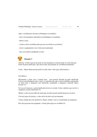 Proteção Radiológica / Aspectos Industriais

Ricardo Andreucci

Ed Out./ 2012

99

Após o recolhimento da fonte na blindagem ou irradiador:
- fazer o levantamento radiométrico da blindagem ou irradiados;
- liberar a área;
- avaliar as doses recebidas pelas pessoas envolvidas na ocorrência;
- enviar o equipamento com a fonte para manutenção
- fazer um relatório detalhando os fatos.

Situação 5
Sintoma: A fonte exposta não pode ser movimentada ou somente pode ser removida para
frente da parte danificada e não através dela, não podendo ser recolhida normalmente.
Causa: Algum objeto pesado pode ter caído sobre o tubo guia, deforrnando-o.

Providência:
Movimentar a fonte com o controle para urna posição afastada da parte danificada.
Colocar uma blindagem entre a fonte e o operador para que se possa trabalhar seguramente
no local onde a mangueira está danificada, martelando a mangueira conforme figura,
posição (2).
No caso de insucesso, a parte danificada deverá ser cortada. Cortar o plástico que envolve a
mangueira na parte danificado (3)
Manter o cabo em urna tábua de modo que um lado da parte danificada possa ser preso.
Com dois pares de alicates, o cabo móvel do tubo será movimentado.
Tomar cuidado para não danificá-lo. Depois, alinhar e unir as extremidades da mangueira.
Elas não precisam estar engatadas. A fonte pode agora ser recolhida (4),

 