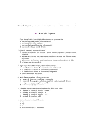 Proteção Radiológica / Aspectos Industriais

10.

Ricardo Andreucci

Ed Out./ 2012

101

Exercícios Propostos

1. Entre as propriedades das radiações eletromagnéticas , podemos citar:
a) podem ser desviadas por um campo magnético
b) provocam efeitos sobre as células
c) podem ser facilmente bloqueadas pelos materiais
d) podem ser focalizadas através de lentes
2. Qual das afirmações abaixo é verdadeira ?
a) isótopos são elementos que possuem o mesmo número de prótons e diferente número
de massa
b) isótopos são elementos que possuem o mesmo número de massa mas diferente número
de prótons
c) radioisótopos são elementos que possuem em sua estrutura química átomos de rádio
d) os isótopos são sempre estáveis
3. A produção artificial de isótopos podem ser feitas através:
a) do bombardeio dos átomos de um elemento, com partículas alfa
b) do bombardeio dos átomos de um elemento com neutrons
c) do bombardeio dos átomos de um elemento com prótons
d) todas as alternativas são corretas.
4. A atividade de uma fonte radioativa representa:
a) o número de fótons por segundo que a fonte emite
b) o número de desintegrações radioativas que a fonte realiza na unidade de tempo
c) a energia com que as radiações são emitidas
d) as alternativas (a) e (b) são corretas
5. Uma fonte radioativa em que transcorreram duas meias vidas , então:
a) a atividade da fonte ficou reduzida à metade
b) a atividade da fonte ficou reduzida a ¼
c) a atividade da fonte ficou reduzida a 1/3
d) a atividade da fonte ficou a 1/8
6. A unidade de medida de atividade é o:
a) Bq
b) Mev
c) Ci
d) as alternativas (a) e (c) são corretas

 