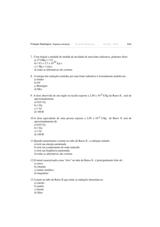 Proteção Radiológica / Aspectos Industriais

Ricardo Andreucci

Ed Out./ 2012

102

7. Com relação a unidade de medida de atividade de uma fonte radioativa, podemos dizer:
a) 37 GBq = 1 Ci
10
b) 1 Ci = 3,7 x 10 d.p.s
c) 1 Bq = 1 d.p.s
d) todas as alternativas são corretas
8. A energia das radiações emitidas por uma fonte radioativa é normalmente medida em:
a) Joules
b) kV
c) Roentgen
d) Mev
9. A dose absorvida de um orgão ou tecido exposto a 2,58 x 10-2 C/kg de Raios-X , será de
aproximadamente:
a) 0,01 Gy
b) 1 Gy
c) 1 Sv
d) 100 R
10.A dose equivalente de uma pessoa exposta a 2,58 x 10-2 C/kg de Raios X será de
aproximadamente de:
a) 0,01 Gy
b) 1 Gy
c) 1 Sv
d) 100 R
11.Quando aumentamos a tensão no tubo de Raios-X , a radiação emitida :
a) terá sua energia aumentada
b) terá seu comprimento de onda reduzido
c) terá sua freqüência aumentada
d) todas as alternativas são corretas
12.O metal caracterizado como "alvo" no tubo de Raios-X , é principalmente feito de :
a) zinco
b) chumbo
c) urânio metálico
d) tungstênio
13.A parte no tubo de Raios-X que emite as radiações denomina-se:
a) cátodo
b) janela
c) ânodo
d) filtro

 