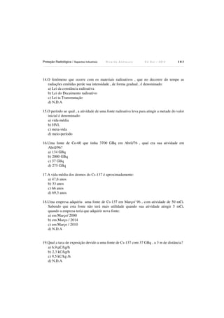 Proteção Radiológica / Aspectos Industriais

Ricardo Andreucci

Ed Out./ 2012

103

14.O fenômeno que ocorre com os materiais radioativos , que no decorrer do tempo as
radiações emitidas perde sua intensidade , de forma gradual , é denominado:
a) Lei da constância radioativa
b) Lei do Decaimento radioativo
c) Lei ta Transmutação
d) N.D.A
15.O período ao qual , a atividade de uma fonte radioativa leva para atingir a metade do valor
inicial é denominado:
a) vida-média
b) HVL
c) meia-vida
d) meio-período
16.Uma fonte de Co-60 que tinha 3700 GBq em Abril/76 , qual era sua atividade em
Abril/96?
a) 134 GBq
b) 2000 GBq
c) 37 GBq
d) 275 GBq
17.A vida-média dos átomos do Cs-137 é aproximadamente:
a) 47,6 anos
b) 33 anos
c) 66 anos
d) 69,3 anos
18.Uma empresa adquiriu uma fonte de Cs-137 em Março/ 96 , com atividade de 50 mCi.
Sabendo que esta fonte não terá mais utilidade quando sua atividade atingir 5 mCi,
quando a empresa teria que adquirir nova fonte:
a) em Março/ 2000
b) em Março / 2014
c) em Março / 2010
d) N.D.A

19.Qual a taxa de exposição devido a uma fonte de Cs-137 com 37 GBq , a 3 m de distância?
a) 6,9 µC/kg/h
b) 2,3 kC/kg/h
c) 9,5 kC/kg /h
d) N.D.A

 