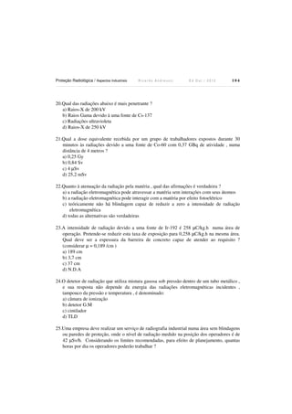 Proteção Radiológica / Aspectos Industriais

Ricardo Andreucci

Ed Out./ 2012

104

20.Qual das radiações abaixo é mais penetrante ?
a) Raios-X de 200 kV
b) Raios Gama devido à uma fonte de Cs-137
c) Radiações ultravioleta
d) Raios-X de 250 kV
21.Qual a dose equivalente recebida por um grupo de trabalhadores expostos durante 30
minutos às radiações devido a uma fonte de Co-60 com 0,37 GBq de atividade , numa
distância de 4 metros ?
a) 0,25 Gy
b) 0,84 Sv
c) 4 µSv
d) 25,2 mSv
22.Quanto à atenuação da radiação pela matéria , qual das afirmações é verdadeira ?
a) a radiação eletromagnética pode atravessar a matéria sem interações com seus átomos
b) a radiação eletromagnética pode interagir com a matéria por efeito fotoelétrico
c) teóricamente não há blindagem capaz de reduzir a zero a intensidade de radiação
eletromagnética
d) todas as alternativas são verdadeiras
23.A intensidade de radiação devido a uma fonte de Ir-192 é 258 µC/kg.h numa área de
operação. Pretende-se reduzir esta taxa de exposição para 0,258 µC/kg.h na mesma área.
Qual deve ser a espessura da barreira de concreto capaz de atender ao requisito ?
(considerar µ = 0,189 /cm )
a) 189 cm
b) 3,7 cm
c) 37 cm
d) N.D.A
24.O detetor de radiação que utiliza mistura gasosa sob pressão dentro de um tubo metálico ,
e sua resposta não depende da energia das radiações eletromagnéticas incidentes ,
tampouco da pressão e temperatura , é denominado:
a) câmara de ionização
b) detetor G.M
c) cintilador
d) TLD
25.Uma empresa deve realizar um serviço de radiografia industrial numa área sem blindagens
ou paredes de proteção, onde o nível de radiação medido na posição dos operadores é de
42 µSv/h. Considerando os limites recomendadas, para efeito de planejamento, quantas
horas por dia os operadores poderão trabalhar ?

 
