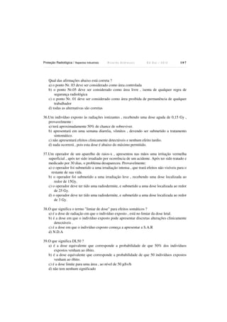 Proteção Radiológica / Aspectos Industriais

Ricardo Andreucci

Ed Out./ 2012

107

Qual das afirmações abaixo está correta ?
a) o ponto Nr. 03 deve ser considerado como área controlada
b) o ponto Nr.05 deve ser considerado como área livre , isenta de qualquer regra de
segurança radiológica
c) o ponto Nr. 01 deve ser considerado como área proibida de permanência de qualquer
trabalhador
d) todas as alternativas são corretas
36.Um indivíduo exposto às radiações ionizantes , recebendo uma dose aguda de 0,15 Gy ,
provavelmente :
a) terá aproximadamente 50% de chance de sobreviver.
b) apresentará em uma semana diarréia, vômitos , devendo ser submetido a tratamento
sintomático.
c) não apresentará efeitos clinicamente detectáveis e nenhum efeito tardio.
d) nada ocorrerá , pois esta dose é abaixo do máximo permitido.
37.Um operador de um aparelho de raios-x , apresentou nas mãos uma irritação vermelha
superficial , após ter sido irradiado por ocorrência de um acidente. Após ter sido tratado e
medicado por 30 dias, o problema desapareceu. Provavelmente:
a) o operador foi submetido a uma irradiação intensa , que trará efeitos não visíveis para o
restante de sua vida.
b) o operador foi submetido a uma irradiação leve , recebendo uma dose localizada ao
redor de 15Gy.
c) o operador deve ter tido uma radiodermite, e submetido a uma dose localizada ao redor
de 25 Gy.
d) o operador deve ter tido uma radiodermite, e submetido a uma dose localizada ao redor
de 3 Gy.
38.O que significa o termo "limiar de dose" para efeitos somáticos ?
a) é a dose de radiação em que o indivíduo exposto , está no limiar da dose letal.
b) é a dose em que o indivíduo exposto pode apresentar discretas alterações clinicamente
detectáveis .
c) é a dose em que o indivíduo exposto começa a apresentar a S.A.R
d) N.D.A
39.O que significa DL50 ?
a) é a dose equivalente que corresponde a probabilidade de que 50% dos indivíduos
expostos venham ao óbito.
b) é a dose equivalente que corresponde a probabilidade de que 50 indivíduos expostos
venham ao óbito.
c) é a dose limite para uma área , ao nível de 50 µSv/h
d) não tem nenhum significado

 