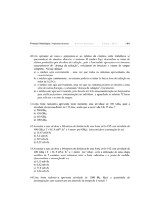 Proteção Radiológica / Aspectos Industriais

Ricardo Andreucci

Ed Out./ 2012

108

40.Um operador de raios-x apresentou-se ao médico da empresa onde trabalhava se
queixando-se de vômitos, diarréia, e tonturas. O médico logo desconfiou se tratar de
efeitos produzidos por alta dose de radiação , pois o funcionário apresentava os sintomas
característicos de "doença da radiação", solicitando de imediato o exame de sangue
completo. Na sua opinião:
a) o médico agiu corretamente , uma vez que todos os sintomas apresentados são
característicos.
b) o médico agiu corretamente , no entanto poderia se tratar de baixa dose de radiação ao
redor de 0,25 Gy.
c) o médico não agiu corretamente, uma vez que tais sintomas podem ser devidos a uma
série de outras doenças, e a chamada "doença da radiação" é inexistente.
d) o médico não agiu corretamente, pois deveria ter feito uma monitoração no funcionário
para verificar possíveis contaminações no indivíduo , e aguardado no mínimo 72 horas
para solicitar o exame de sangue.
41.Uma fonte radioativa apresenta neste momento uma atividade de 400 GBq, qual a
atividade da mesma dentro de 150 dias, sendo que a meia vida é de 75 dias ?
a) 200 GBq
b) 150 GBq
c) 450 GBq
d) 100 GBq.
42.Assinalar a taxa de dose a 10 metros de distância de uma fonte de Ir-192 com atividade de
400 GBq ( Γ = 0,13 mSV. h-1 a 1 metro por GBq). (desconsidere a atenuação do ar)
a) 15,67 mSV/h
b) 5,2 mSv/h
c) 307 mSv/h
d) 0,52 mSv/h.
43.Assinalar a taxa de dose a 10 metros de distância de uma fonte de Ir-192 com atividade de
400 GBq ( Γ = 0,13 mSV. h-1 a 1 metro por GBq) , com a utilização de uma chapa
metálica de 2 camadas semi redutoras entre a fonte radioativa e o ponto de medida.
(desconsidere a atenuação do ar)
a) 0,13 mSv/h.
b) 0,52 mSv/h
c) 77,8 mSv/h
d) 1,04 mSv/h
44.Uma fonte radioativa apresenta atividade de 1000 Bq. Qual a quantidade de
desintegrações que ocorrem em um intervalo de tempo de 1 minuto ?

 