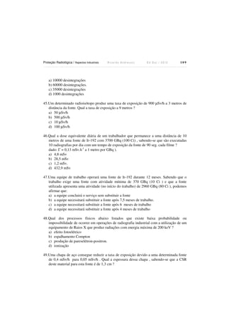 Proteção Radiológica / Aspectos Industriais

Ricardo Andreucci

Ed Out./ 2012

109

a) 10000 desintegrações
b) 60000 desintegrações.
c) 35000 desintegrações
d) 1000 desintegrações
45.Um determinado radioisótopo produz uma taxa de exposição de 900 µSv/h a 3 metros de
distância da fonte. Qual a taxa de exposição a 9 metros ?
a) 50 µSv/h
b) 500 µSv/h
c) 10 µSv/h
d) 100 µSv/h
46.Qual a dose equivalente diária de um trabalhador que permanece a uma distância de 10
metros de uma fonte de Ir-192 com 3700 GBq (100 Ci) , sabendo-se que são executadas
10 radiografias por dia com um tempo de exposição da fonte de 90 seg. cada filme ?
dado: Γ = 0,13 mSv.h-1 a 1 metro por GBq ).
a) 4,8 mSv
b) 28,5 mSv
c) 1,2 mSv.
d) 432,9 mSv
47.Uma equipe de trabalho operará uma fonte de Ir-192 durante 12 meses. Sabendo que o
trabalho exige uma fonte com atividade mínima de 370 GBq (10 Ci ) e que a fonte
utilizada apresenta uma atividade (no início do trabalho) de 2960 GBq (80 Ci ), podemos
afirmar que:
a) a equipe concluirá o serviço sem substituir a fonte
b) a equipe necessitará substituir a fonte após 7,5 meses de trabalho.
c) a equipe necessitará substituir a fonte após 6 meses de trabalho
d) a equipe necessitará substituir a fonte após 4 meses de trabalho
48.Qual dos processos físicos abaixo listados que existe baixa probabilidade ou
impossibilidade de ocorrer em operações de radiografia industrial com a utilização de um
equipamento de Raios X que produz radiações com energia máxima de 200 keV ?
a) efeito fotoelétrico
b) espalhamento Compton
c) produção de pareselétron-positron.
d) ionização
49.Uma chapa de aço consegue reduzir a taxa de exposição devido a uma determinada fonte
de 0,4 mSv/h para 0,05 mSv/h . Qual a espessura dessa chapa , sabendo-se que a CSR
deste material para esta fonte é de 1,3 cm ?

 