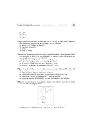 Proteção Radiológica / Aspectos Industriais

a)
b)
c)
d)

Ricardo Andreucci

Ed Out./ 2012

110

2 cm
5,2 cm
8 cm
3,9 cm.

50.Um operador de gamagrafia recebeu uma dose de 20 mSv no corpo inteiro. Quais os
efeitos biológicos imediatos que podem ocorrer com este indivíduo ?
a) nenhum efeito clinicamente detectável.
b) impotência temporária
c) anemia
d) queda de cabelo
51.Quando um irradiador de gamagrafia estiver contendo uma fonte radioativa com atividade
correspondente ao máximo de sua capacidade, os seguintes valores não poderão ser
excedidos de acordo com a norma NBR 8670 :
a) 0,02 mSv/h na superfície do irradiador e 0,1 mSv/h a 1 metro
b) 2 mSv/h na superfície do irradiador e 0,1 mSv/h a 1 metro.
c) 20 mSv/h na superfície do irradiador e 10 mSv/h a 1 metro
d) 200 mSv/h na superfície do irradiador e 10 mSv/h a 1 metro
52.Duas fontes de Ir-192 e outra de Co-60 apresentam a mesma atividade de 3700 GBq (100
Ci) , portanto:
a) ambas podem ser utilizadas pelo mesmo irradiador
b) devem ser utilizadas por irradiadores diferentes, projetados para cada fonte.
c) apresentarão a mesma taxa de exposição a 1 metro de distância
d) produzirão o mesmo efeito biológico para uma igual exposição num indivíduo
53.Durante um levantamento radiométrico o medidor de radiação apresentou a leitura
conforme indicado na figura abaixo:
5
10

0

mSv/h

x1

x 10

x 100
ESCALA

Que procedimento o operador deverá tomar diante da resposta do detetor ?

 