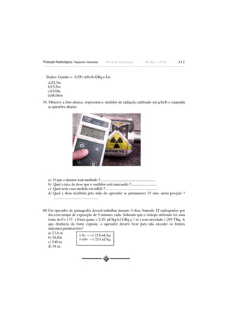 Proteção Radiológica / Aspectos Industriais

Ricardo Andreucci

Ed Out./ 2012

112

Dados: Gamão = 0,351 mSv/h.GBq a 1m
a)52,7m
b)13,5m
c)19,0m.
d)48,04m
59. Observe a foto abaixo, representa o medidor de radiação calibrado em µSv/h e responda
as questões abaixo:

a)
b)
c)
d)

O que o detetor está medindo ?..........................................................
Qual a taxa de dose que o medidor está marcando ? ..........................
Qual seria essa medida em mR/h ? ......................................................
Qual a dose recebida pela mão do operador se permanecer 35 min. nesta posição ?
...............................................

60.Um operador de gamagrafia deverá trabalhar durante 5 dias, batendo 12 radiografias por
dia com tempo de exposição de 5 minutos cada. Sabendo que o isótopo utilizado foi uma
fonte de Cs-137, ( Fator gama = 2,30 µC/kg.h / GBq a 1 m ) com atividade 1,295 TBq. A
que distância da fonte exposta, o operador deverá ficar para não exceder os limites
máximos permissíveis?
a) 23,6 m
1 Sv -----> 25,8 mC/kg
b) 56,0m
1 mSv ---> 25,8 µC/kg
c) 540 m
d) 38 m.

 