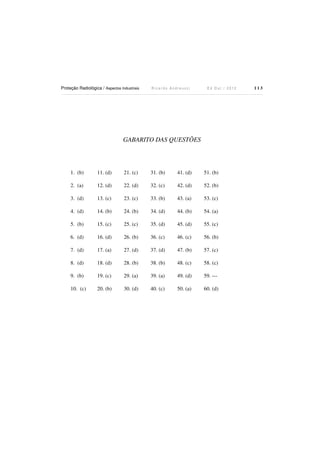 Proteção Radiológica / Aspectos Industriais

Ricardo Andreucci

Ed Out./ 2012

GABARITO DAS QUESTÕES

1. (b)

11. (d)

21. (c)

31. (b)

41. (d)

51. (b)

2. (a)

12. (d)

22. (d)

32. (c)

42. (d)

52. (b)

3. (d)

13. (c)

23. (c)

33. (b)

43. (a)

53. (c)

4. (d)

14. (b)

24. (b)

34. (d)

44. (b)

54. (a)

5. (b)

15. (c)

25. (c)

35. (d)

45. (d)

55. (c)

6. (d)

16. (d)

26. (b)

36. (c)

46. (c)

56. (b)

7. (d)

17. (a)

27. (d)

37. (d)

47. (b)

57. (c)

8. (d)

18. (d)

28. (b)

38. (b)

48. (c)

58. (c)

9. (b)

19. (c)

29. (a)

39. (a)

49. (d)

59. ---

10. (c)

20. (b)

30. (d)

40. (c)

50. (a)

60. (d)

113

 