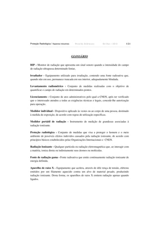 Proteção Radiológica / Aspectos Industriais

Ricardo Andreucci

Ed Out./ 2012

121

GLOSSÁRIO
BIP - Monitor de radiação que apresenta um sinal sonoro quando a intensidade do campo
de radiação ultrapassa determinado limiar,
lrradiador - Equipamento utilizado para irradiação, contendo uma fonte radioativa que,
quando não em uso, permanece trancada em seu interior, adequadamente blindada.
Levantamento radiométrico - Conjunto de medidas realizadas com o objetivo de
quantificar o campo de radiação em determinados pontos.
Licenciamento - Conjunto de atos administrativos pelo qual a CNEN, após ter verificado
que o interessado atendeu a todas as exigências técnicas e legais, concede-lhe autorização
para operação.
Medidor individual - Dispositivo aplicado às vestes ou ao corpo de uma pessoa, destinado
à medida de exposição, de acordo com regras de utilização específicas.
Medidor portátil de radiação - Instrumento de medição de grandezas associadas à
radiação ionízante.
Proteção radiológica - Conjunto de medidas que visa a proteger o homem e o meio
ambiente de possíveis efeitos indevidos causados pela radiação ionizante, de acordo com
princípios básicos estabelecidos pelas Organizações Internacionais e CNEN.
Radiação lonizante - Qualquer partícula ou radiação eletromagnética que, ao interagir com
a matéria, ioniza direta ou indiretamente seus átomos ou moléculas.
Fonte de radiação gama - Fonte radioativa que emite continuamente radiação ionizante de
energia definida.
Aparelho de raios X - Equipamento que acelera, através de dife rença de tensão, elétrons
emitidos por um filamento aquecido contra um alvo de material pesado, produzindo
radiação ionizante. Desta forma, os aparelhos de raios X emitem radiação apenas quando
ligados.

 