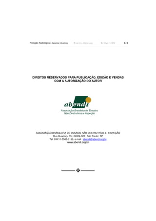 Proteção Radiológica / Aspectos Industriais

Ricardo Andreucci

Ed Out./ 2012

DIREITOS RESERVADOS PARA PUBLICAÇÃO, EDIÇÃO E VENDAS
COM A AUTORIZAÇÃO DO AUTOR

ASSOCIAÇÃO BRASILEIRA DE ENSAIOS NÃO DESTRUTIVOS E INSPEÇÃO
Rua Guapiaçu 05 , 04024-020 , São Paulo / SP
Tel: 0XX11-5586-3199, e-mail : abendi@abendi.org.br

www.abendi.org.br

124

 