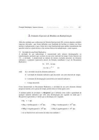 Proteção Radiológica / Aspectos Industriais

Ricardo Andreucci

12

Ed Out./ 2012

2. Unidades Especiais de Medidas em Radioproteção
Além das unidades que conhecemos do Sistema Internacional (SI) ,existem algumas unidades
especiais derivadas , que foram definidas com finalidade de facilitar os estudos em física
nuclear e radioproteção, e que o leitor deve estar familiarizado para melhor entendimento das
questões relativas a parte técnica e das normas básicas da radioproteção , como seguem.
2.1 Atividade de uma Fonte Radioativa:
A atividade de um radioisótopo é caracterizada pelo número desintegrações ou
transformações nucleares que ocorrem em um certo intervalo de tempo. Como descrito em
3.2 , a atividade é proporcional ao número de átomos excitados presentes no elemento
radioativo, e podemos expressá-la através da fórmula semelhante à eq.4 do Decaimento
Radioativo:
A= λ.N , ou seja:
A = Ao . e
onde

-λ.t

(1)

Ao = atividade inicial do elemento radioativo.
A = atividade do elemento radioativo após decorrido um certo intervalo de tempo.
λ = constante de desintegração característica do material radioativo
t

= tempo decorrido.

Como demonstrado no Decaimento Radioativo, a atividade de um certo elemento diminui
progressivamente com o passar do tempo, porém nunca se torna igual a zero.
A unidade padrão de atividade é o Becquerel, que é definida como sendo a quantidade de
qualquer material radioativo que sofre uma desintegração por segundo ou ainda que 1
Becquerel é equivalente a 1 átomo que se desintegra em 1 segundo.
1 Bq

= 1 dps.
3

1 kBq ( 1 kilobecquerel) = 10 dps.
6

1 MBq (1 megabecquerel) = 10 dps.

1 TBq ( 1 terabecquerel) = 10

12

dps.

1 GBq (1 gigabecquerel) = 109 dps.

( ver ao final do livro um resumo de todas estas unidades )

 
