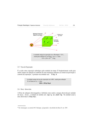 Proteção Radiológica / Aspectos Industriais

Radiação Ionizante
Raios-X ou Gama

Ricardo Andreucci

Ed Out./ 2012

14

Volume de Ar
nas CNPT

partículas
carregadas

A unidade antiga de exposição era o Roentgen * ( R ) ,
usada para radiação X ou Gama , no ar , e valia:
-4
1 R = 2,58 x 10
C/kg.

2.5 Taxa de Exposição:
É a razão entre exposição radiológica pela unidade de tempo. É freqüentemente usada para
medir campos de radiação no ambiente de uma instalação radioativa no intuito de prevenção e
controle da exposição, e portanto sua unidade será: C/ kg . h
A unidade antiga de taxa de exposição era o R/h , usada para radiação
X ou Gama no ar , e valia:
1R/h = 258 µC/kg.h

2.6 Dose Absorvida:
A Dose de radiação eletromagnética é definida como sendo a energia absorvida por unidade
de massa . Assim , a unidade de medida será ergs / g ou Joule / kg. Na unidade usual a
dose absorvida é o Gray (Gy) .

* Em homenagem ao cientista W.C. Roentgen , pesquisador e descobridor dos Raios X em 1895

 