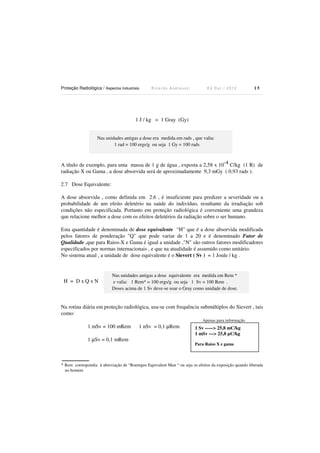 Proteção Radiológica / Aspectos Industriais

Ricardo Andreucci

Ed Out./ 2012

15

1 J / kg = 1 Gray (Gy)
Nas unidades antigas a dose era medida em rads , que valia:
1 rad = 100 ergs/g ou seja 1 Gy = 100 rads

A título de exemplo, para uma massa de 1 g de água , exposta a 2,58 x 10-4 C/kg (1 R) de
radiação X ou Gama , a dose absorvida será de aproximadamente 9,3 mGy ( 0,93 rads ).
2.7 Dose Equivalente:
A dose absorvida , como definida em 2.6 , é insuficiente para predizer a severidade ou a
probabilidade de um efeito deletério na saúde do indivíduo, resultante da irradiação sob
condições não especificada. Portanto em proteção radiológica é conveniente uma grandeza
que relacione melhor a dose com os efeitos deletérios da radiação sobre o ser humano.
Esta quantidade é denominada de dose equivalente “H” que é a dose absorvida modificada
pelos fatores de ponderação "Q" que pode variar de 1 a 20 e é denominado Fator de
Qualidade ,que para Raios-X e Gama é igual a unidade ,"N" são outros fatores modificadores
especificados por normas internacionais , e que na atualidade é assumido como unitário.
No sistema atual , a unidade de dose equivalente é o Sievert ( Sv ) = 1 Joule / kg .

H = DxQxN

Nas unidades antigas a dose equivalente era medida em Rem *
e valia: 1 Rem* = 100 ergs/g ou seja 1 Sv = 100 Rem .
Doses acima de 1 Sv deve-se usar o Gray como unidade de dose.

Na rotina diária em proteção radiológica, usa-se com frequência submúltiplos do Sievert , tais
como:
Apenas para informação

1 mSv = 100 mRem
1 µSv = 0,1 mRem

1 nSv = 0,1 µRem

1 Sv -----> 25,8 mC/kg
1 mSv ---> 25,8 µC/kg
Para Raios X e gama

* Rem correspondia à abreviação de “Roentgen Equivalent Man “ ou seja os efeitos da exposição quando liberada
no homem

 