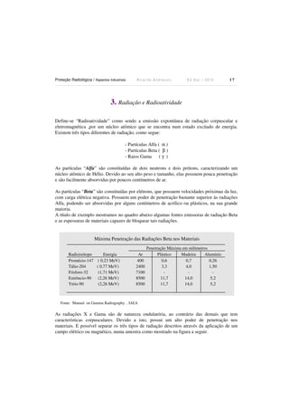 Proteção Radiológica / Aspectos Industriais

Ricardo Andreucci

Ed Out./ 2012

17

3. Radiação e Radioatividade
Define-se “Radioatividade” como sendo a emissão expontânea de radiação corpuscular e
eletromagnética ,por um núcleo atômico que se encontra num estado excitado de energia.
Existem três tipos diferentes de radiação, como segue:
- Partículas Alfa ( α )
- Partículas Beta ( β )
- Raios Gama
(γ )
As partículas “Alfa” são constituídas de dois neutrons e dois prótons, caracterizando um
núcleo atômico de Hélio. Devido ao seu alto peso e tamanho, elas possuem pouca penetração
e são facilmente absorvidas por poucos centímetros de ar.
As partículas “Beta” são constituídas por elétrons, que possuem velocidades próximas da luz,
com carga elétrica negativa. Possuem um poder de penetração bastante superior às radiações
Alfa, podendo ser absorvidas por alguns centímetros de acrílico ou plásticos, na sua grande
maioria.
A título de exemplo mostramos no quadro abaixo algumas fontes emissoras de radiação Beta
e as espessuras de materiais capazes de bloquear tais radiações.

Máxima Penetração das Radiações Beta nos Materiais
Radioisótopo
Energia
Promécio-147 ( 0,23 MeV)
Tálio-204
( 0,77 MeV)
Fósforo-32
(1,71 MeV)
Estrôncio-90
(2,26 MeV)
Ytrio-90
(2,26 MeV)

Ar
400
2400
7100
8500
8500

Penetração Máxima em milímetros
Plástico
Madeira
Alumínio
0,6
0,7
0,26
3,3
4,0
1,50
11,7
14,0
5,2
11,7
14,0
5,2

Fonte: Manual on Gamma Radiography , IAEA

As radiações X e Gama são de natureza ondulatória, ao contrário das demais que tem
características corpusculares. Devido a isto, possui um alto poder de penetração nos
materiais. E possível separar os três tipos de radiação descritos através da aplicação de um
campo elétrico ou magnético, numa amostra como mostrado na figura a seguir.

 