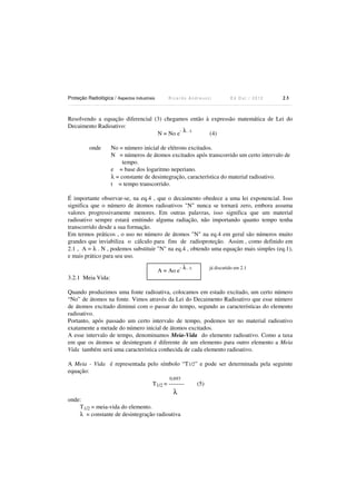 Proteção Radiológica / Aspectos Industriais

Ricardo Andreucci

Ed Out./ 2012

23

Resolvendo a equação diferencial (3) chegamos então à expressão matemática de Lei do
Decaimento Radioativo:
- λ . t.
N = No e
(4)
onde

No = número inicial de elétrons excitados.
N = números de átomos excitados após transcorrido um certo intervalo de
tempo.
e = base dos logaritmo neperiano.
λ = constante de desintegração, característica do material radioativo.
t = tempo transcorrido.

É importante observar-se, na eq.4 , que o decaimento obedece a uma lei exponencial. Isso
significa que o número de átomos radioativos "N" nunca se tornará zero, embora assuma
valores progressivamente menores. Em outras palavras, isso significa que um material
radioativo sempre estará emitindo alguma radiação, não importando quanto tempo tenha
transcorrido desde a sua formação.
Em termos práticos , o uso no número de átomos "N" na eq.4 em geral são números muito
grandes que inviabiliza o cálculo para fins de radioproteção. Assim , como definido em
2.1 , A = λ . N , podemos substituir "N" na eq.4 , obtendo uma equação mais simples (eq.1),
e mais prático para seu uso.
A = Ao e

-

λ . t.

já discutido em 2.1

3.2.1 Meia Vida:
Quando produzimos uma fonte radioativa, colocamos em estado excitado, um certo número
“No” de átomos na fonte. Vimos através da Lei do Decaimento Radioativo que esse número
de átomos excitado diminui com o passar do tempo, segundo as características do elemento
radioativo.
Portanto, após passado um certo intervalo de tempo, podemos ter no material radioativo
exatamente a metade do número inicial de átomos excitados.
A esse intervalo de tempo, denominamos Meia-Vida do elemento radioativo. Como a taxa
em que os átomos se desintegram é diferente de um elemento para outro elemento a Meia
Vida também será uma característica conhecida de cada elemento radioativo.
A Meia - Vida é representada pelo símbolo “T1/2” e pode ser determinada pela seguinte
equação:
0,693

T1/2 = --------

λ
onde:
T1/2 = meia-vida do elemento.
λ = constante de desintegração radioativa

(5)

 