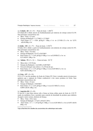 Proteção Radiológica / Aspectos Industriais

Ricardo Andreucci

Ed Out./ 2012

27

(a) Cobalto - 60 ( Z = 27) - Ponto de fusão: 1.480 0C
O Cobalto-60 é obtido através do bombardeamento por nêutrons do isótopo estável Co-59.
Suas principais características são:
• Meia - Vida = 5,3 anos
• Energia da Radiação = 1,17 MeV e 1,33 MeV
•
Fator Gama ( Γ ) = 9,06 µC/kg.h / GBq a 1 m ou 1,35 R/h .Ci a 1m ou 0,351
mSv/h.GBq a 1m
(b) Irídio - 192 ( Z = 77) - Ponto de fusão: 2.350 0C
O Iridio-192 é obtido a partir do bombardeamento com nêutrons do isótopo estável Ir-191.
Suas principais características são:
• Meia - Vida = 74,4 dias
• Energia da Radiação = 0,137 a 0,65 MeV
• Fator Gama ( Γ ) = 3,48 µC/kg.h / GBq a 1 m ou 0,50 R/h.Ci a 1m ou
0,13 mSv/h . GBq a 1m
(c) Selênio - 75 ( Z = 34 ) - Ponto de fusão: 221 0C
•
•
•
•

Meia-vida = 119,78 dias
Energia das Radiações = de 0,006 a 0,405 MeV
Faixa de utilização mais efetiva = 4 a 30 mm de aço
Fator Gama ( Γ ) = 1,39 µC/kg.h / GBq a 1 m ou 0,203 R/h.Ci a 1m ou
0,053 mSv/h.GBq a 1 m

(d) Césio - 137 ( Z = 55)
O Cs-137 é um dos produtos da fissão do Urânio-235. Este é extraído através de processos
químicos que o separam do Urânio combustível e dos outros produtos de fissão. Suas
principais características são:
• Meia - Vida = 33 anos
• Energia de Radiação = 0,66 MeV
• Fator Gama ( Γ ) = 2,30 µC/kg.h / GBq a 1 m ou 0,33 R/h.Ci a 1m ou
0,0891 mSv/h .GBq a 1m
(e) Amerício-241 ( Z = 95)
O Am-241 é uma fonte emissor alfa e Gama na forma sólida, ponto de fusão de 1176 0C
usada em medidores fixos e portáteis para controle de densidade de produtos para indústria
de papel e outros setores, detetores de fumaça.
• Meia - Vida = 432,2 anos
• Energia de Radiação = 27 keV a 60 keV (36%)
•
Fator Gama ( Γ ) = 1,39 µC/kg.h / GBq a 1 m ou 0,203 R/h.Ci a 1m ou 0,053 mSv/h
.GBq a 1m
Veja ao final deste livro detalhes das características dos radioisótopos mais usados

 