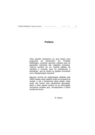 Proteção Radiológica / Aspectos Industriais

Ricardo Andreucci

Ed Out./ 2012

Prefácio

“Esta apostila representa um guia básico para
programas
de
treinamento
em
Proteção
Radiológica, contendo assuntos voltados para as
aplicações industriais das radiações ionizantes.
Trata-se portanto de um material didático de
interesse e consulta, para os profissionais e
estudantes que se iniciam ou estejam envolvidos
com a Radioproteção Industrial.”
Algumas normas de radioproteção editadas pela
CNEN citadas neste trabalho então em processo de
revisão, e até o fechamento desta edição, estas
ainda não tinham sido oficialmente aprovadas.
Assim o leitor deverá verificar se as informações
normativas contidas aqui, correspondem à última
revisão da norma.

O Autor

2

 
