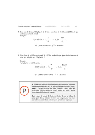 Proteção Radiológica / Aspectos Industriais

Ricardo Andreucci

Ed Out./ 2012

29

3. Uma taxa de dose de 780 µGy / h é devida a uma fonte de Co-60 com 320 GBq. A que
distância estaria esta fonte?
Solução:
A
320
0,78 mSv/h = Γ . -------- = 0,351. -----------d2
d2
d = [ 0,351 x 320 / 0,78 ] 1/2 = 12 metros

4. Uma fonte de Ir-192 com atividade de 1,3 TBq será utilizada. A que distância a taxa de
dose será reduzida para 7,5 µGy / h ?
Solução:
7,5 µGy / h = 0,0075 mSv/h
A
0,0075 mSv/h = Γ . -------d2

=

1,3x103
0,13. ---------d2

d = [ 0,13 x 1300 / 0,0075 ] 1/2 = 150 metros

P

É importante observar que quanto mais próxima estiver uma fonte
radioativa maior será a taxa de dose de radiação recebida. Assim ,
nunca se deve segurar uma fonte radioativa com a mão, pois
nesse caso a distância entre a fonte e a mão será zero, e a dose
recebida será infinitamente grande.
Para o caso de resgate de fontes, o técnico deverá se utilizar de
uma garra de no mínimo 1 metro de comprimento ou maior
dependendo da atividade da fonte, para garantir sua segurança.

 