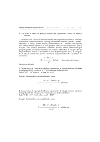 Proteção Radiológica / Aspectos Industriais

Ricardo Andreucci

Ed Out./ 2012

31

3.2.4 Cálculo de Doses de Radiação Emitida por Equipamento Gerador de Radiação
Ionizante:
O cálculo de doses devido às radiações emitidas por equipamentos de radiação ionizante é
extremamente complexo devido aos vários tipos de aparelhos e fatores existentes , modelos ,
fabricantes , e filtração inerente do tubo, circuito elétrico, etc.... Portanto, cada fabricante
deve fornecer tabelas específicas de seus aparelhos fabricados que estabelecem a dose de
radiação a uma distância padronizada. Entretanto, podemos estimar genéricamente para
qualquer aparelho uma relação matemática que estabelece a Dose-Rate de radiação “D“ em
função do número atomico do alvo do tubo de Raios X (para tungstênio Z=74), da voltagem “
V” do tubo, da corrente “ I ”, de uma constante de proporcionalidade “C” e a distância “d”
considerada:
CxZxIxV
D = ------------- Sv /min. (Referencia Dr. David Dugdale.)
d2
Exemplo de aplicação:
1. Calcular a taxa de exposição devido a um equipamentos de radiação ionizante cujo ânodo
de tungstênio (Z=74) opera com 50 kV e 10 mA a uma distância de 1 m.
Dado C= 2,7 x 10-5 Sv/mA a 1 m, para V = 50 kV
Solução: Substituindo os valores da fórmula , temos:
2,7 x 10-5 x 74 x 10 x 50
D = ----------------------------- =
12

1 Sv/ min.

2. Calcular a taxa de exposição devido a um equipamentos de radiação ionizante cujo ânodo
de tungstênio (Z=74) opera com 50 kV e 10 mA a uma distância de 10 cm.
Dado C= 2,7 x 10 -5 Sv/mA a 1 m , para V = 50 kV
Solução: Substituindo os valores da fórmula , temos:
2,7 x 10-5 x 74 x 10 x 50
D = ----------------------------- =
(0,1) 2

100 Sv/ min.

 