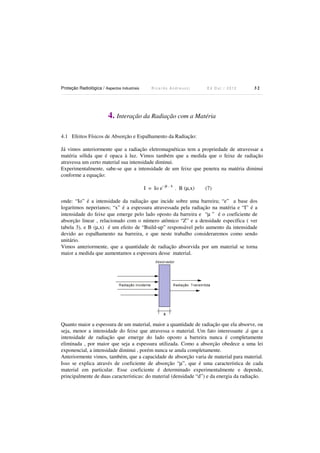 Proteção Radiológica / Aspectos Industriais

Ricardo Andreucci

Ed Out./ 2012

32

4. Interação da Radiação com a Matéria
4.1 Efeitos Físicos de Absorção e Espalhamento da Radiação:
Já vimos anteriormente que a radiação eletromagnéticas tem a propriedade de atravessar a
matéria sólida que é opaca à luz. Vimos também que a medida que o feixe de radiação
atravessa um certo material sua intensidade diminui.
Experimentalmente, sabe-se que a intensidade de um feixe que penetra na matéria diminui
conforme a equação:
I = Io e

-µ.x

. B (µ,x)

(7)

onde: “Io” é a intensidade da radiação que incide sobre uma barreira; “e” a base dos
logaritmos neperianos; “x” é a espessura atravessada pela radiação na matéria e “I” é a
intensidade do feixe que emerge pelo lado oposto da barreira e “µ ” é o coeficiente de
absorção linear , relacionado com o número atômico “Z” e a densidade específica ( ver
tabela 3), e B (µ,x) é um efeito de “Build-up” responsável pelo aumento da intensidade
devido ao espalhamento na barreira, e que neste trabalho consideraremos como sendo
unitário.
Vimos anteriormente, que a quantidade de radiação absorvida por um material se torna
maior a medida que aumentamos a espessura desse material.

Quanto maior a espessura de um material, maior a quantidade de radiação que ela absorve, ou
seja, menor a intensidade do feixe que atravessa o material. Um fato interessante ,é que a
intensidade de radiação que emerge do lado oposto a barreira nunca é completamente
eliminada , por maior que seja a espessura utilizada. Como a absorção obedece a uma lei
exponencial, a intensidade diminui , porém nunca se anula completamente.
Anteriormente vimos, também, que a capacidade de absorção varia de material para material.
Isso se explica através de coeficiente de absorção “µ”, que é uma característica de cada
material em particular. Esse coeficiente é determinado experimentalmente e depende,
principalmente de duas características: do material (densidade “d”) e da energia da radiação.

 