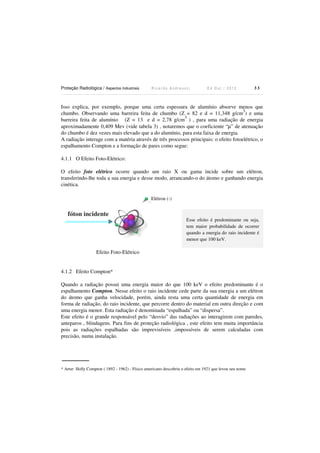 Proteção Radiológica / Aspectos Industriais

Ricardo Andreucci

Ed Out./ 2012

33

Isso explica, por exemplo, porque uma certa espessura de alumínio absorve menos que
3
chumbo. Observando uma barreira feita de chumbo (Z = 82 e d = 11,348 g/cm ) e uma
3
barreira feita de alumínio (Z = 13 e d = 2,78 g/cm ) , para uma radiação de energia
aproximadamente 0,409 Mev (vide tabela 3) , notaremos que o coeficiente “µ” de atenuação
do chumbo é dez vezes mais elevado que a do alumínio, para esta faixa de energia.
A radiação interage com a matéria através de três processos principais: o efeito fotoelétrico, o
espalhamento Compton e a formação de pares como segue:
4.1.1 O Efeito Foto-Elétrico:
O efeito foto elétrico ocorre quando um raio X ou gama incide sobre um elétron,
transferindo-lhe toda a sua energia e desse modo, arrancando-o do átomo e ganhando energia
cinética.
Elétron (-)

fóton incidente

Esse efeito é predominante ou seja,
tem maior probabilidade de ocorrer
quando a energia do raio incidente é
menor que 100 keV.

Efeito Foto-Elétrico

4.1.2 Efeito Compton*
Quando a radiação possui uma energia maior do que 100 keV o efeito predominante é o
espalhamento Compton. Nesse efeito o raio incidente cede parte da sua energia a um elétron
do átomo que ganha velocidade, porém, ainda resta uma certa quantidade de energia em
forma de radiação, do raio incidente, que percorre dentro do material em outra direção e com
uma energia menor. Esta radiação é denominada “espalhada” ou “dispersa”.
Este efeito é o grande responsável pelo “desvio” das radiações ao interagirem com paredes,
anteparos , blindagens. Para fins de proteção radiológica , este efeito tem muita importância
pois as radiações espalhadas são imprevisíveis ,impossíveis de serem calculadas com
precisão, numa instalação.

* Artur Holly Compton ( 1892 - 1962) - Físico americano descobriu o efeito em 1921 que levou seu nome

 
