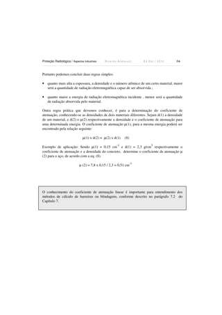Proteção Radiológica / Aspectos Industriais

Ricardo Andreucci

Ed Out./ 2012

36

Portanto podemos concluir duas regras simples:
• quanto mais alta a espessura, a densidade e o número atômico de um certo material, maior
será a quantidade de radiação eletromagnética capaz de ser absorvida ;
• quanto maior a energia de radiação eletromagnética incidente , menor será a quantidade
de radiação absorvida pelo material.
Outra regra prática que devemos conhecer, é para a determinação do coeficiente de
atenuação, conhecendo-se as densidades de dois materiais diferentes. Sejam d(1) a densidade
de um material, e d(2) e µ(2) respectivamente a densidade e o coeficiente de atenuação para
uma determinada energia. O coeficiente de atenuação µ(1), para a mesma energia poderá ser
encontrado pela relação seguinte:
µ(1) x d(2) = µ(2) x d(1)

(8)

-1

3

Exemplo de aplicação: Sendo µ(1) = 0,15 cm e d(1) = 2,3 g/cm respectivamente o
coeficiente de atenuação e a densidade do concreto, determine o coeficiente de atenuação µ
(2) para o aço, de acordo com a eq. (8).
-1

µ (2) = 7,8 x 0,15 / 2,3 = 0,51 cm

O conhecimento do coeficiente de atenuação linear é importante para entendimento dos
métodos de cálculo de barreiras ou blindagens, conforme descrito no parágrafo 7.2 do
Capítulo 7.

 