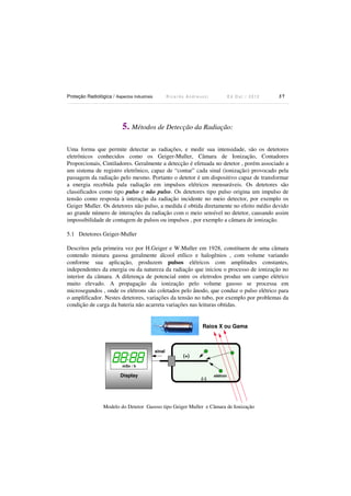 Proteção Radiológica / Aspectos Industriais

Ricardo Andreucci

Ed Out./ 2012

37

5. Métodos de Detecção da Radiação:
Uma forma que permite detectar as radiações, e medir sua intensidade, são os detetores
eletrônicos conhecidos como os Geiger-Muller, Câmara de Ionização, Contadores
Proporcionais, Cintiladores. Geralmente a detecção é efetuada no detetor , porém associado a
um sistema de registro eletrônico, capaz de “contar” cada sinal (ionização) provocado pela
passagem da radiação pelo mesmo. Portanto o detetor é um dispositivo capaz de transformar
a energia recebida pala radiação em impulsos elétricos mensuráveis. Os detetores são
classificados como tipo pulso e não pulso. Os detetores tipo pulso origina um impulso de
tensão como resposta à interação da radiação incidente no meio detector, por exemplo os
Geiger Muller. Os detetores não pulso, a medida é obtida diretamente no efeito médio devido
ao grande número de interações da radiação com o meio sensível no detetor, causando assim
impossibilidade de contagem de pulsos ou impulsos , por exemplo a câmara de ionização.
5.1 Detetores Geiger-Muller
Descritos pela primeira vez por H.Geiger e W.Muller em 1928, constituem de uma câmara
contendo mistura gasosa geralmente álcool etílico e halogênios , com volume variando
conforme sua aplicação, produzem pulsos elétricos com amplitudes constantes,
independentes da energia ou da natureza da radiação que iniciou o processo de ionização no
interior da câmara. A diferença de potencial entre os eletrodos produz um campo elétrico
muito elevado. A propagação da ionização pelo volume gasoso se processa em
microsegundos , onde os elétrons são coletados pelo ânodo, que conduz o pulso elétrico para
o amplificador. Nestes detetores, variações da tensão no tubo, por exemplo por problemas da
condição de carga da bateria não acarreta variações nas leituras obtidas.

Raios X ou Gama

sinal

(+)

mSv / h

Display

(-)

elétron

Modelo do Detetor Gasoso tipo Geiger Muller e Câmara de Ionização

 