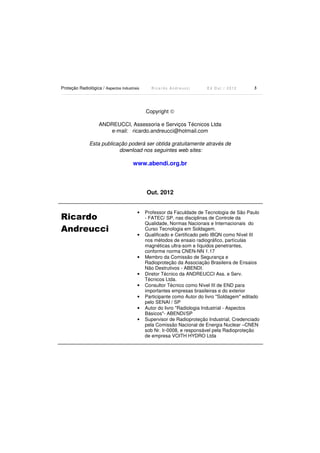 Proteção Radiológica / Aspectos Industriais

Ricardo Andreucci

Ed Out./ 2012

3

Copyright ©
ANDREUCCI, Assessoria e Serviços Técnicos Ltda
e-mail: ricardo.andreucci@hotmail.com
Esta publicação poderá ser obtida gratuitamente através de
download nos seguintes web sites:

www.abendi.org.br

Out. 2012

Ricardo
Andreucci

•

•

•

•
•
•
•
•

Professor da Faculdade de Tecnologia de São Paulo
- FATEC/ SP, nas disciplinas de Controle da
Qualidade, Normas Nacionais e Internacionais do
Curso Tecnologia em Soldagem.
Qualificado e Certificado pelo IBQN como Nível III
nos métodos de ensaio radiográfico, partículas
magnéticas ultra-som e líquidos penetrantes,
conforme norma CNEN-NN 1.17
Membro da Comissão de Segurança e
Radioproteção da Associação Brasileira de Ensaios
Não Destrutivos - ABENDI.
Diretor Técnico da ANDREUCCI Ass. e Serv.
Técnicos Ltda.
Consultor Técnico como Nível III de END para
importantes empresas brasileiras e do exterior
Participante como Autor do livro "Soldagem" editado
pelo SENAI / SP
Autor do livro "Radiologia Industrial - Aspectos
Básicos"- ABENDI/SP
Supervisor de Radioproteção Industrial, Credenciado
pela Comissão Nacional de Energia Nuclear –CNEN
sob Nr. Ir-0008, e responsável pela Radioproteção
de empresa VOITH HYDRO Ltda

 