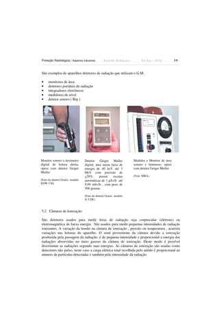Proteção Radiológica / Aspectos Industriais

Ricardo Andreucci

Ed Out./ 2012

39

São exemplos de aparelhos detetores de radiação que utilizam o G.M:
•
•
•
•
•

monitores de área
detetores portáteis de radiação
integradores eletrônicos
medidores de nível
detetor sonoro ( Bip )

Monitor sonoro e dosímetro
digital de leitura direta,
opera com detetor Geiger
Muller
(Foto do detetor Graetz modelo
EDW-150)

Detetor Geiger Muller
digital, atua numa faixa de
energia de 40 keV até 3
MeV com precisão de
+20%,
possui
escalas
automáticas de 1 µSv/h até
9,99 mSv/h , com peso de
500 gramas

Medidor e Monitor de área
sonoro e luminoso, opera
com detetor Geiger Muller
(Foto MRA)

(Foto do detetor Graetz modelo
X 5 DE)

5.2 Câmaras de Ionização:
São detetores usados para medir feixe de radiação seja corpuscular (elétrons) ou
eletromagnética de baixa energia. São usados para medir pequenas intensidades de radiação
ionizantes. A variação da tensão na câmara de ionização , pressão ou temperatura , acarreta
variações nas leituras do aparelho. O sinal proveniente da câmara devido a ionização
produzida pela passagem da radiação, é de pequena intensidade e proporcional a energia das
radiações absorvidas no meio gasoso da câmara de ionização. Deste modo é possível
discriminar as radiações segundo suas energias. As câmaras de ionização são usadas como
detectores não pulso, neste caso a carga elétrica total recolhida pelo anôdo é proporcional ao
número de partículas detectadas e também pela intensidade da radiação.

 