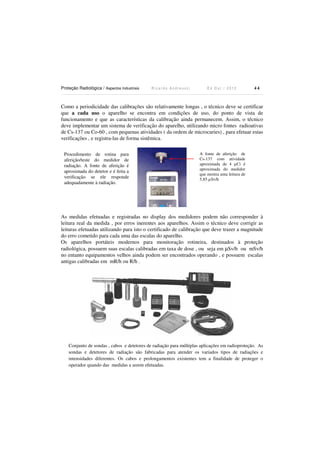 Proteção Radiológica / Aspectos Industriais

Ricardo Andreucci

Ed Out./ 2012

44

Como a periodicidade das calibrações são relativamente longas , o técnico deve se certificar
que a cada uso o aparelho se encontra em condições de uso, do ponto de vista de
funcionamento e que as características da calibração ainda permanecem. Assim, o técnico
deve implementar um sistema de verificação do aparelho, utilizando micro fontes radioativas
de Cs-137 ou Co-60 , com pequenas atividades ( da ordem de microcuries) , para efetuar estas
verificações , e registra-las de forma sistêmica.
Procedimento de rotina para
aferição/teste do medidor de
radiação. A fonte de aferição é
aproximada do detetor e é feita a
verificação se ele responde
adequadamente à radiação.

A fonte de aferição de
Cs-137 com atividade
aproximada de 4 µCi é
aproximada do medidor
que mostra uma leitura de
5,85 µSv/h

As medidas efetuadas e registradas no display dos medidores podem não corresponder à
leitura real da medida , por erros inerentes aos aparelhos. Assim o técnico deve corrigir as
leituras efetuadas utilizando para isto o certificado de calibração que deve trazer a magnitude
do erro cometido para cada uma das escalas do aparelho.
Os aparelhos portáteis modernos para monitoração rotineira, destinados à proteção
radiológica, possuem suas escalas calibradas em taxa de dose , ou seja em µSv/h ou mSv/h
no entanto equipamentos velhos ainda podem ser encontrados operando , e possuem escalas
antigas calibradas em mR/h ou R/h .

Conjunto de sondas , cabos e detetores de radiação para múltiplas aplicações em radioproteção. As
sondas e detetores de radiação são fabricadas para atender os variados tipos de radiações e
intensidades diferentes. Os cabos e prolongamentos existentes tem a finalidade de proteger o
operador quando das medidas a serem efetuadas.

 